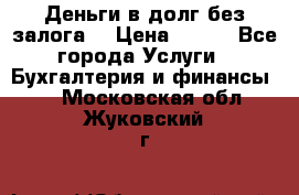 Деньги в долг без залога  › Цена ­ 100 - Все города Услуги » Бухгалтерия и финансы   . Московская обл.,Жуковский г.